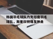 开云官方app入口-包含韩国羽毛球队力克印度羽毛球队，斯里坎特爆发神勇的词条